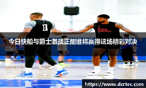今日快船与爵士激战正酣谁将赢得这场精彩对决